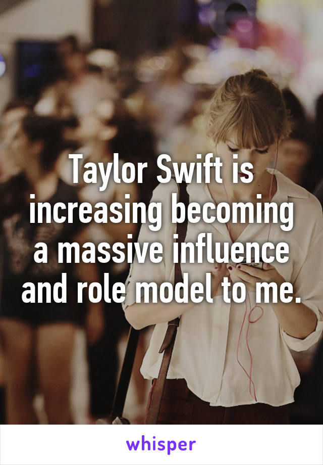 Taylor Swift is increasing becoming a massive influence and role model to me.