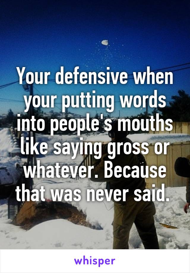 Your defensive when your putting words into people's mouths like saying gross or whatever. Because that was never said. 