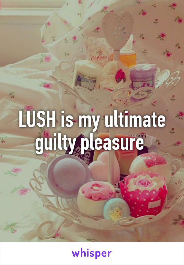 LUSH is my ultimate guilty pleasure 