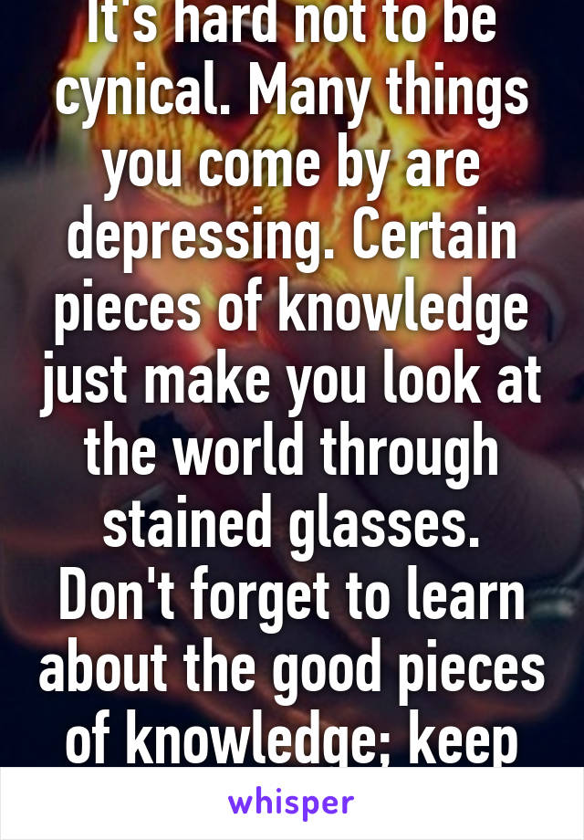 It's hard not to be cynical. Many things you come by are depressing. Certain pieces of knowledge just make you look at the world through stained glasses. Don't forget to learn about the good pieces of knowledge; keep the balance