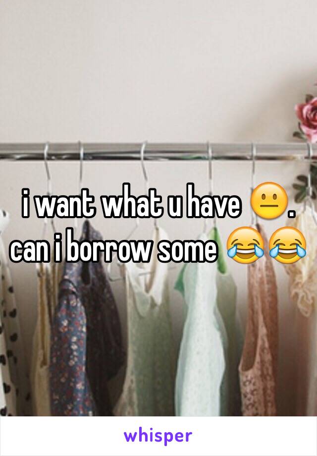 i want what u have 😐. can i borrow some 😂😂