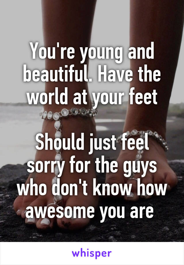 You're young and beautiful. Have the world at your feet

Should just feel sorry for the guys who don't know how awesome you are 