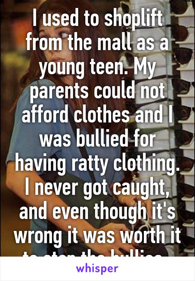 I used to shoplift from the mall as a young teen. My parents could not afford clothes and I was bullied for having ratty clothing. I never got caught, and even though it's wrong it was worth it to stop the bullies. 