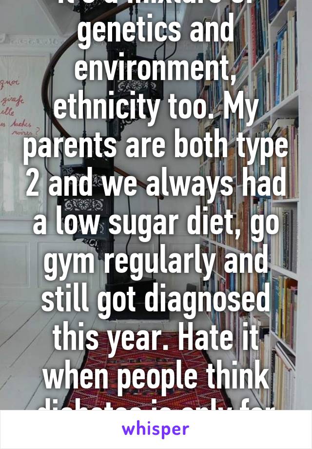 It's a mixture of genetics and environment, ethnicity too. My parents are both type 2 and we always had a low sugar diet, go gym regularly and still got diagnosed this year. Hate it when people think diabetes is only for obese people. :/