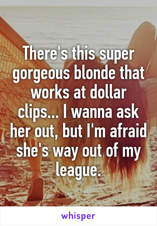 There's this super gorgeous blonde that works at dollar clips... I wanna ask her out, but I'm afraid she's way out of my league.