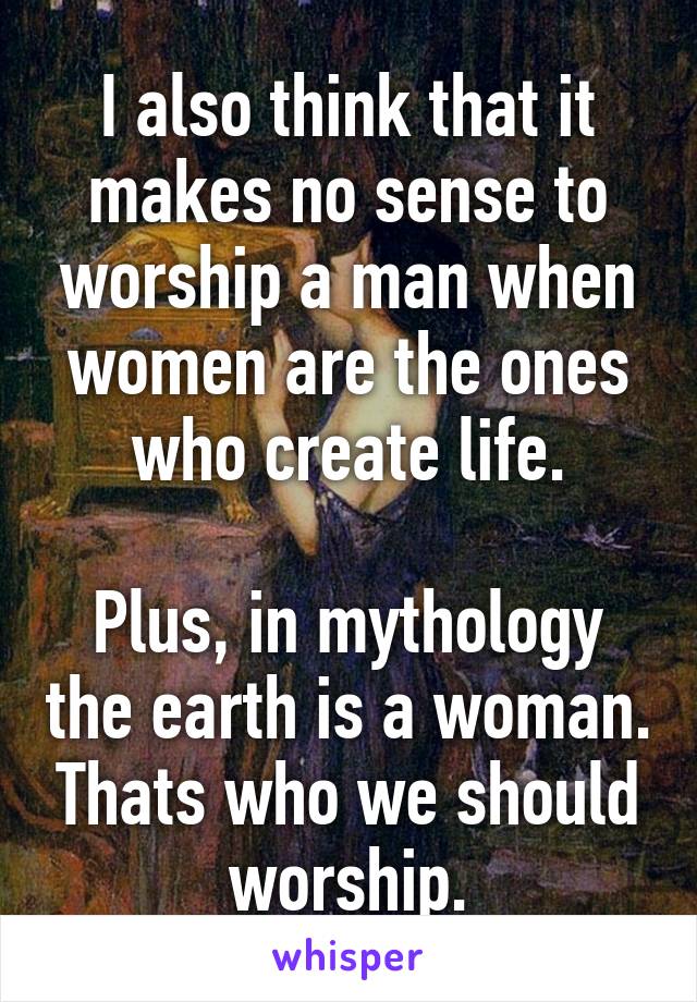 I also think that it makes no sense to worship a man when women are the ones who create life.

Plus, in mythology the earth is a woman. Thats who we should worship.