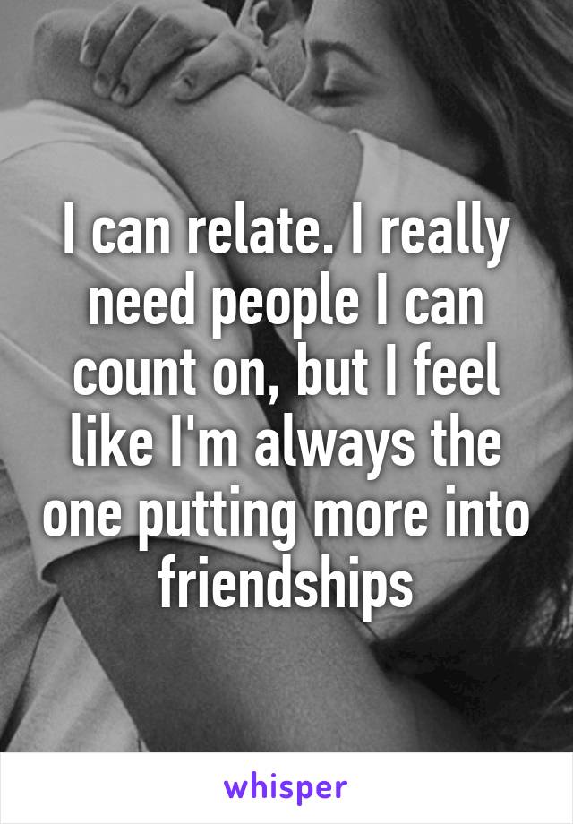 I can relate. I really need people I can count on, but I feel like I'm always the one putting more into friendships