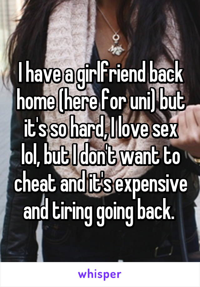 I have a girlfriend back home (here for uni) but it's so hard, I love sex lol, but I don't want to cheat and it's expensive and tiring going back. 