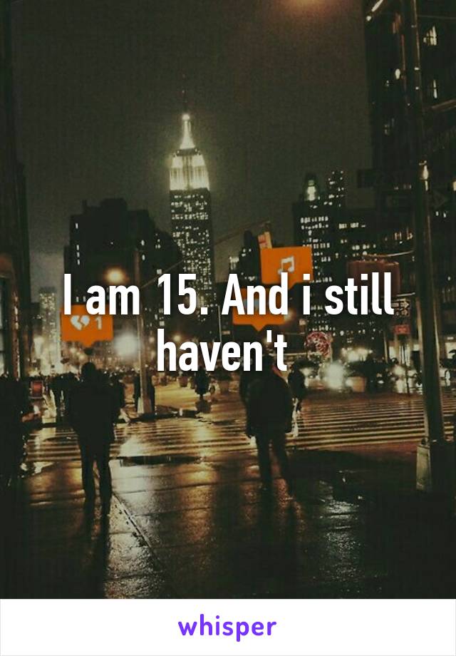 I am 15. And i still haven't 