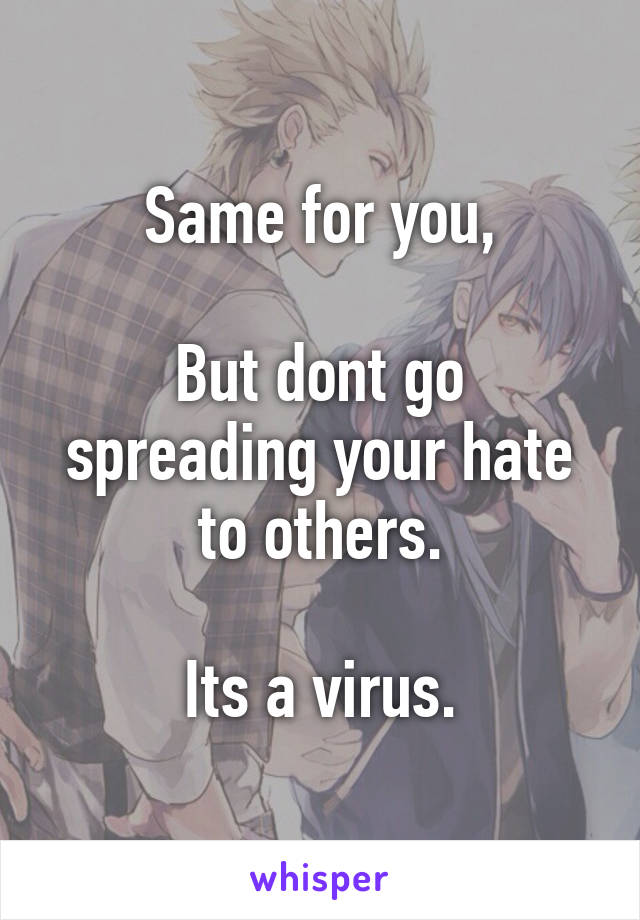 Same for you,

But dont go spreading your hate to others.

Its a virus.