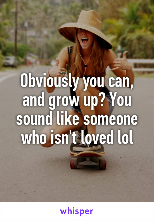 Obviously you can, and grow up? You sound like someone who isn't loved lol