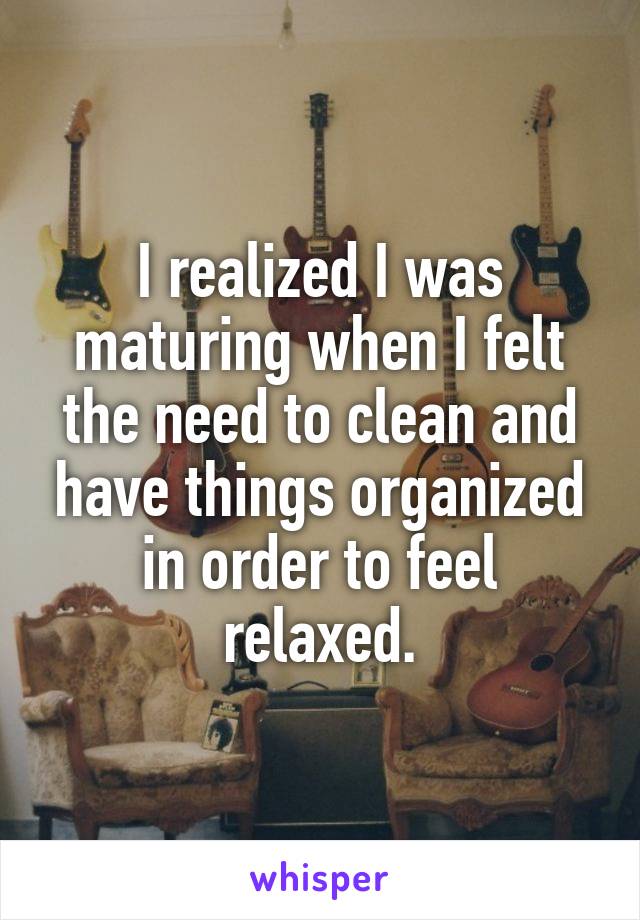 I realized I was maturing when I felt the need to clean and have things organized in order to feel relaxed.