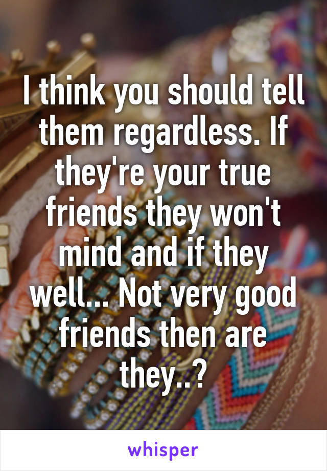 I think you should tell them regardless. If they're your true friends they won't mind and if they well... Not very good friends then are they..?