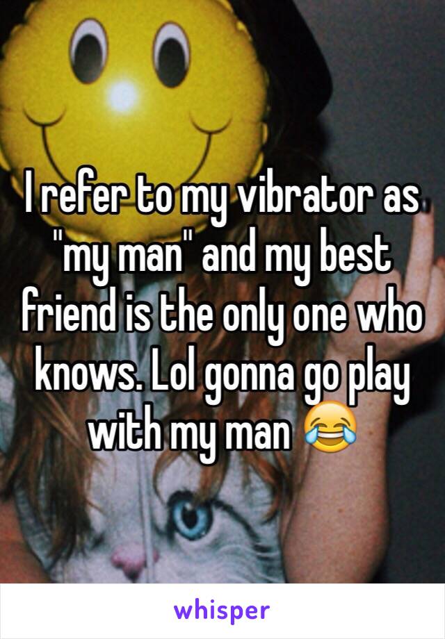 I refer to my vibrator as "my man" and my best friend is the only one who knows. Lol gonna go play with my man 😂