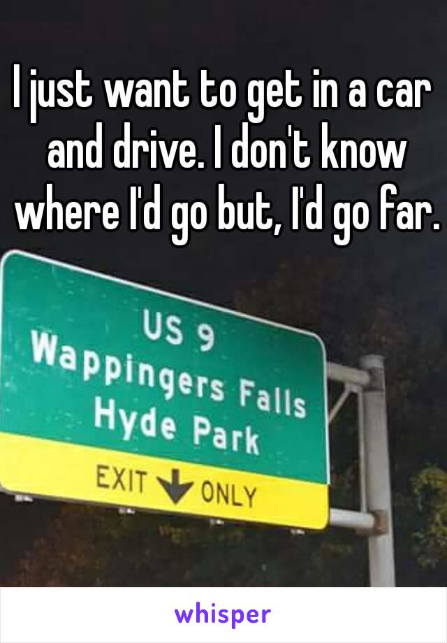 I just want to get in a car and drive. I don't know where I'd go but, I'd go far. 