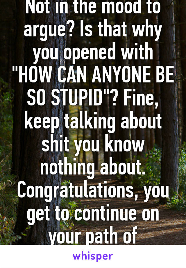 Not in the mood to argue? Is that why you opened with "HOW CAN ANYONE BE SO STUPID"? Fine, keep talking about shit you know nothing about. Congratulations, you get to continue on your path of ignorance.