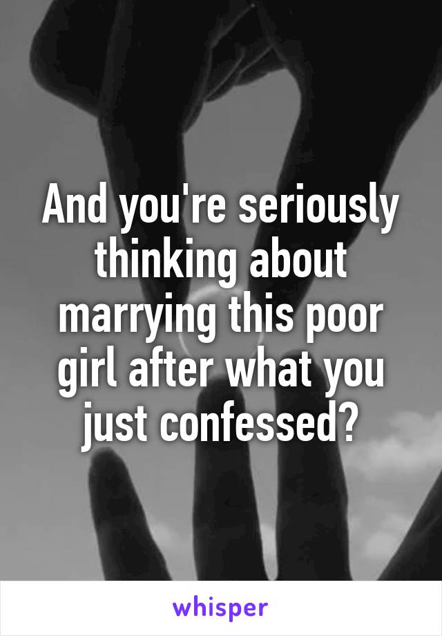 And you're seriously thinking about marrying this poor girl after what you just confessed?