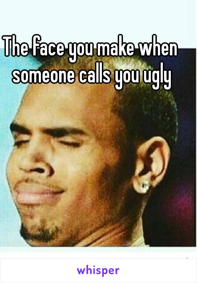 The face you make when someone calls you ugly