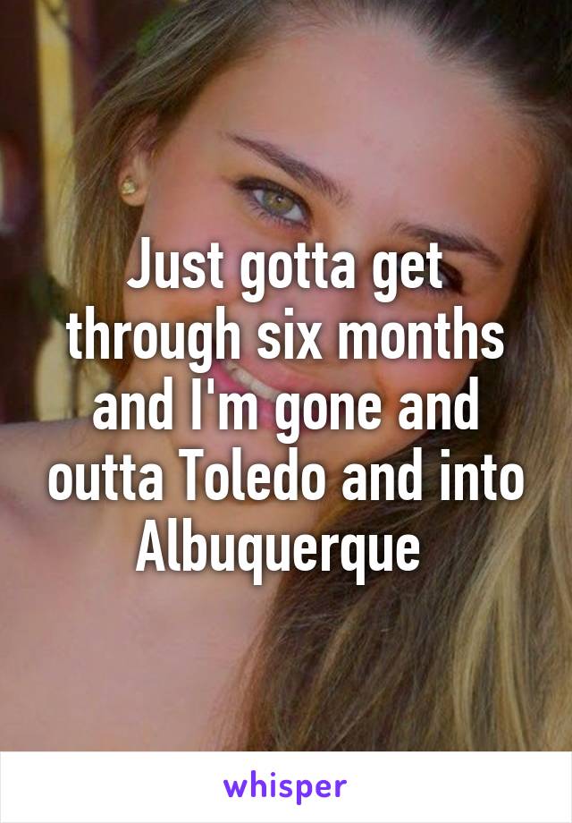 Just gotta get through six months and I'm gone and outta Toledo and into Albuquerque 