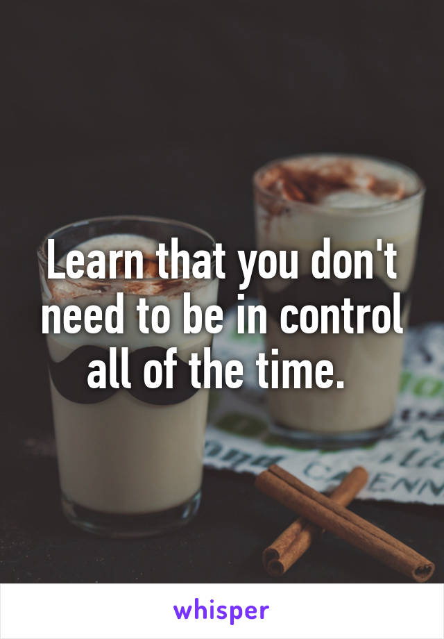 Learn that you don't need to be in control all of the time. 