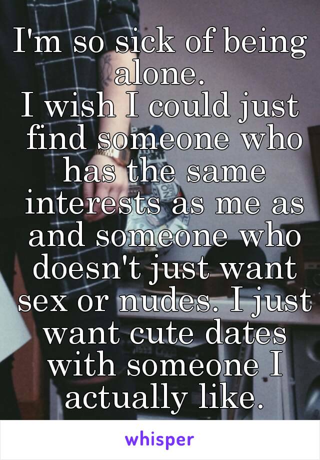 I'm so sick of being alone. 
I wish I could just find someone who has the same interests as me as and someone who doesn't just want sex or nudes. I just want cute dates with someone I actually like.