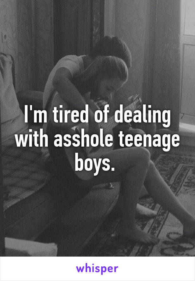 I'm tired of dealing with asshole teenage boys. 