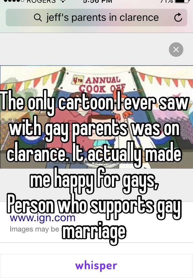 The only cartoon I ever saw with gay parents was on clarance. It actually made me happy for gays,
Person who supports gay marriage 