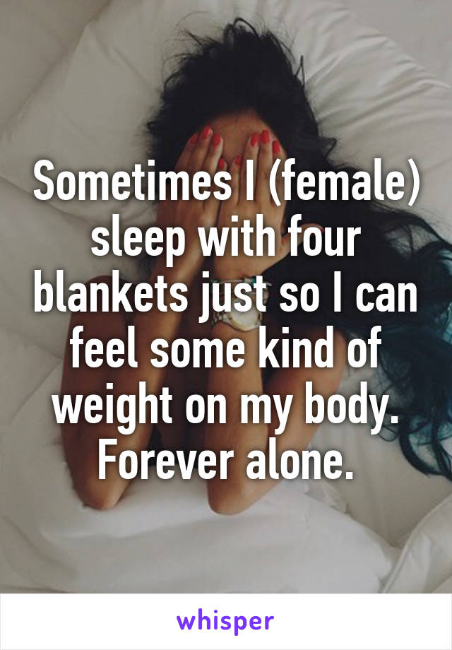 Sometimes I (female) sleep with four blankets just so I can feel some kind of weight on my body. Forever alone.