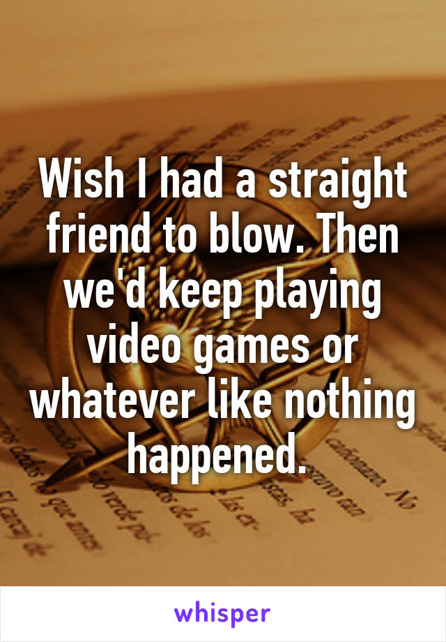 Wish I had a straight friend to blow. Then we'd keep playing video games or whatever like nothing happened. 