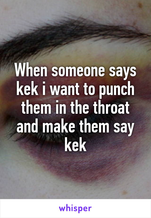 When someone says kek i want to punch them in the throat and make them say kek