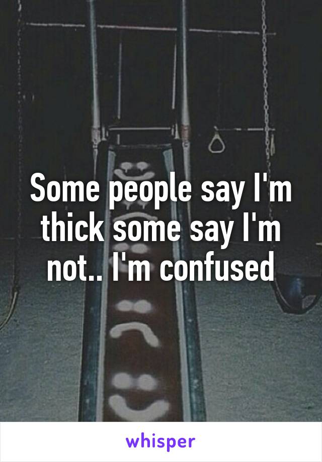 Some people say I'm thick some say I'm not.. I'm confused