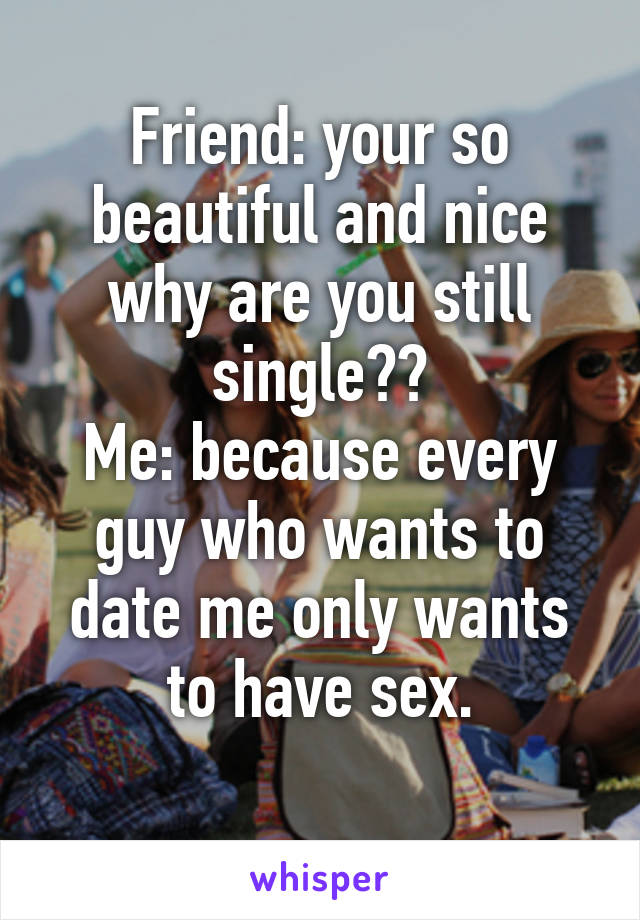 Friend: your so beautiful and nice why are you still single??
Me: because every guy who wants to date me only wants to have sex.
