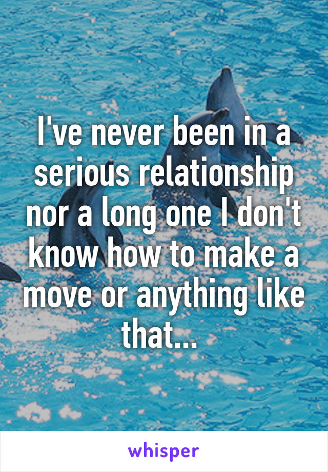 I've never been in a serious relationship nor a long one I don't know how to make a move or anything like that... 