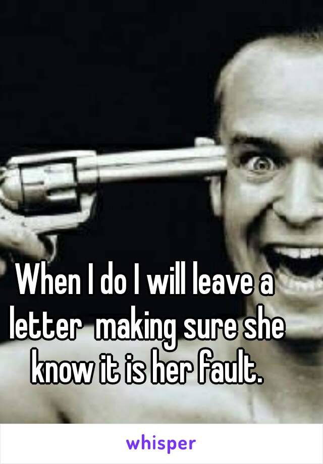 When I do I will leave a letter  making sure she know it is her fault.