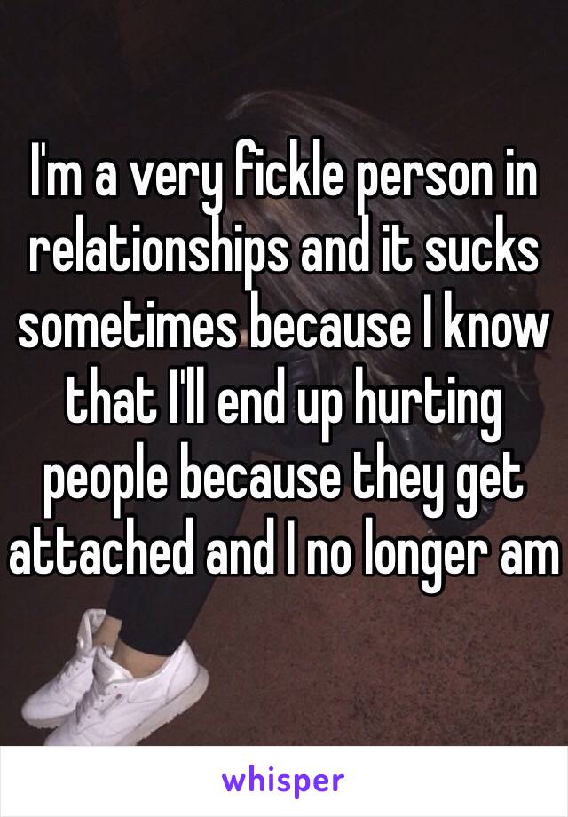 I'm a very fickle person in relationships and it sucks sometimes because I know that I'll end up hurting people because they get attached and I no longer am 