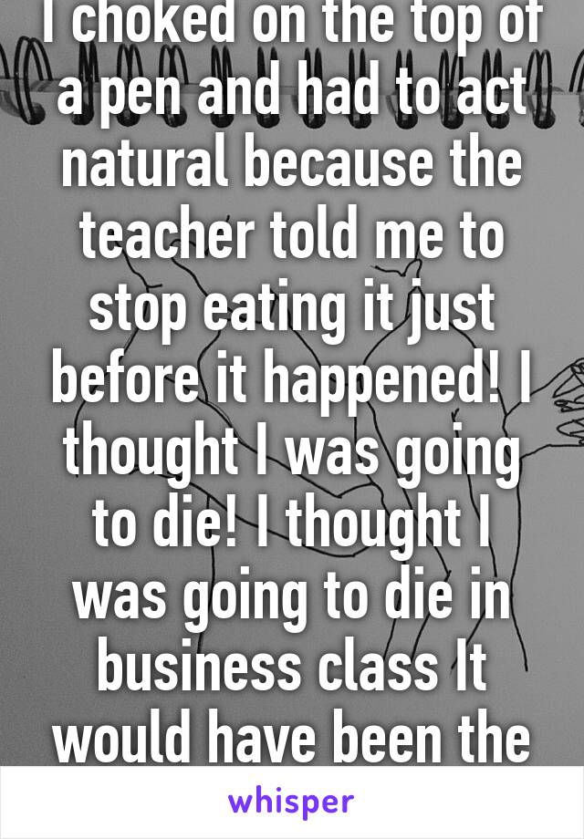 I choked on the top of a pen and had to act natural because the teacher told me to stop eating it just before it happened! I thought I was going to die! I thought I was going to die in business class It would have been the worst way to die