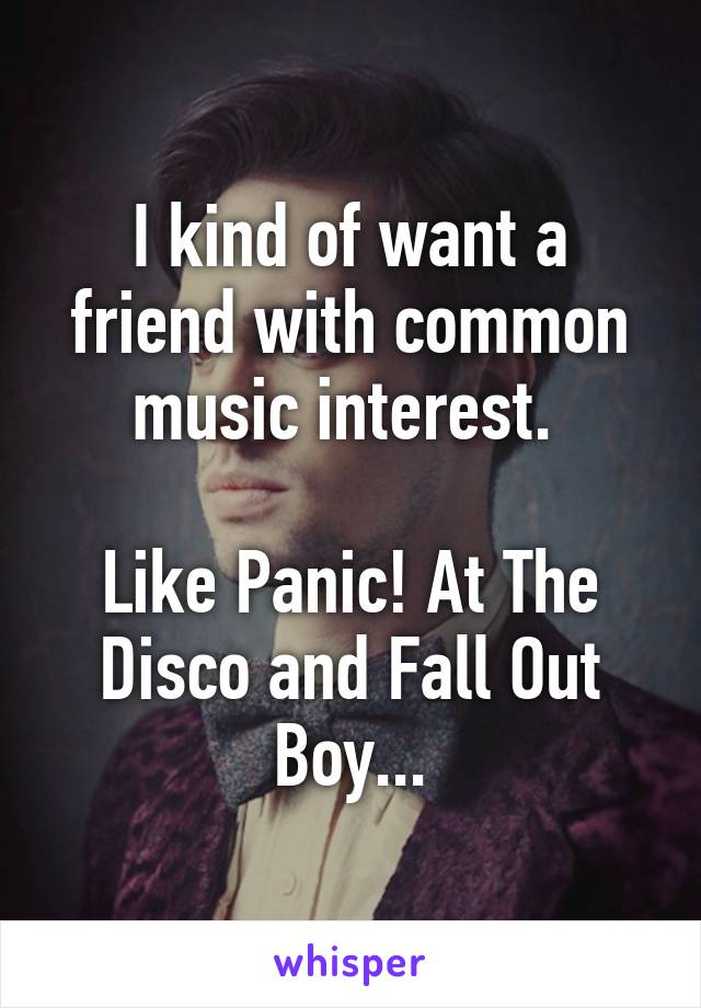 I kind of want a friend with common music interest. 

Like Panic! At The Disco and Fall Out Boy...