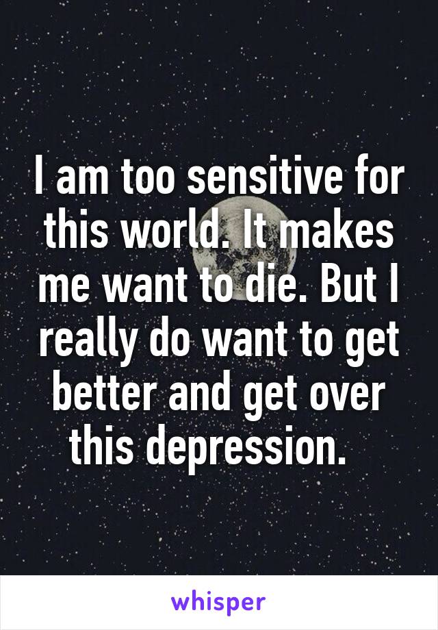 I am too sensitive for this world. It makes me want to die. But I really do want to get better and get over this depression.  