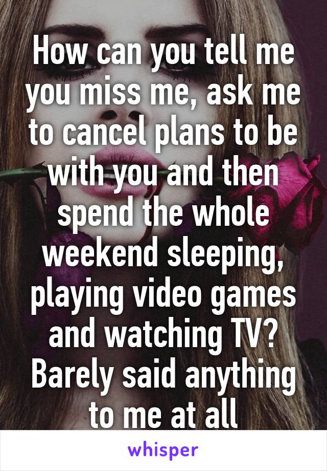 How can you tell me you miss me, ask me to cancel plans to be with you and then spend the whole weekend sleeping, playing video games and watching TV? Barely said anything to me at all