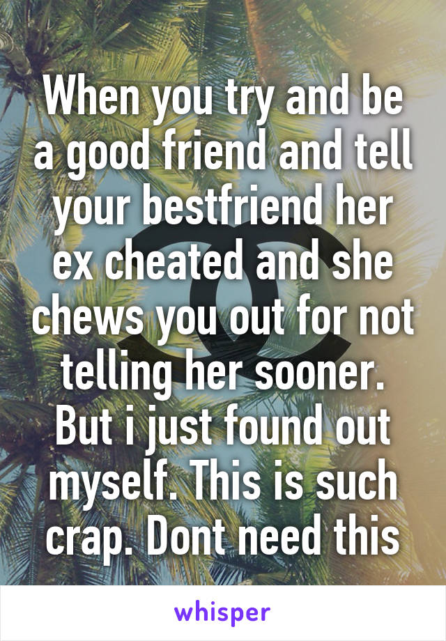 When you try and be a good friend and tell your bestfriend her ex cheated and she chews you out for not telling her sooner. But i just found out myself. This is such crap. Dont need this