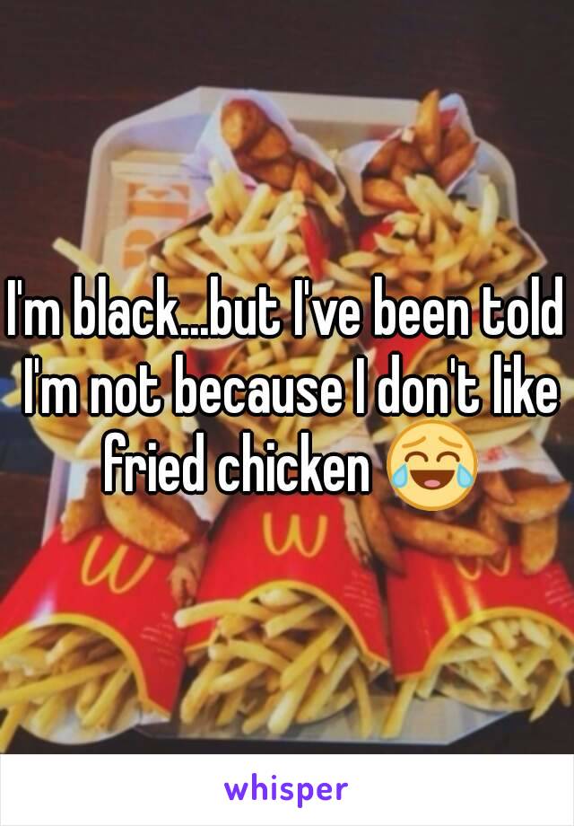 I'm black...but I've been told I'm not because I don't like fried chicken 😂