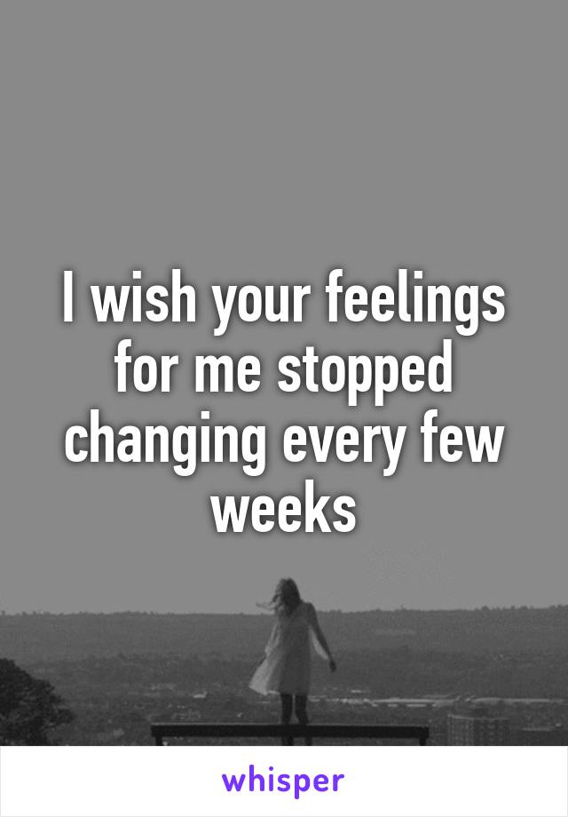 I wish your feelings for me stopped changing every few weeks