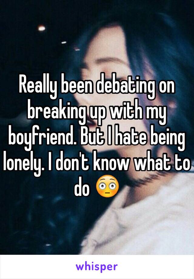 Really been debating on breaking up with my boyfriend. But I hate being lonely. I don't know what to do 😳