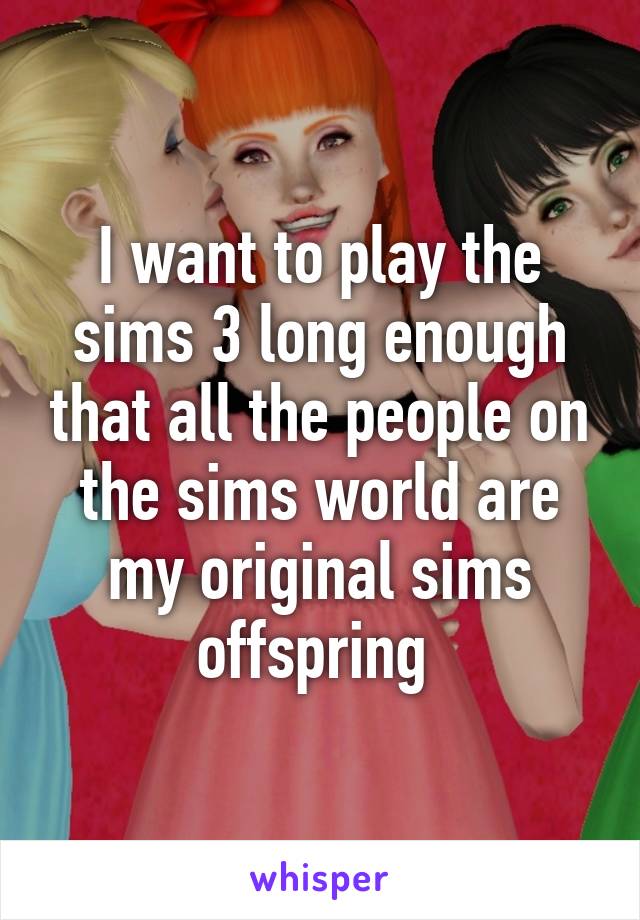 I want to play the sims 3 long enough that all the people on the sims world are my original sims offspring 