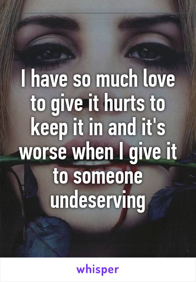 I have so much love to give it hurts to keep it in and it's worse when I give it to someone undeserving