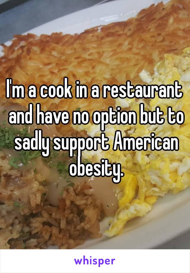 I'm a cook in a restaurant and have no option but to sadly support American obesity.