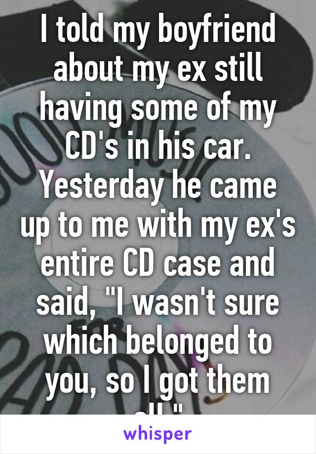 I told my boyfriend about my ex still having some of my CD's in his car. Yesterday he came up to me with my ex's entire CD case and said, "I wasn't sure which belonged to you, so I got them all."