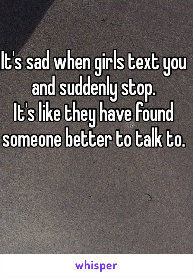 It's sad when girls text you and suddenly stop.
It's like they have found someone better to talk to.