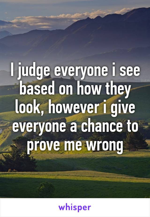 I judge everyone i see based on how they look, however i give everyone a chance to prove me wrong