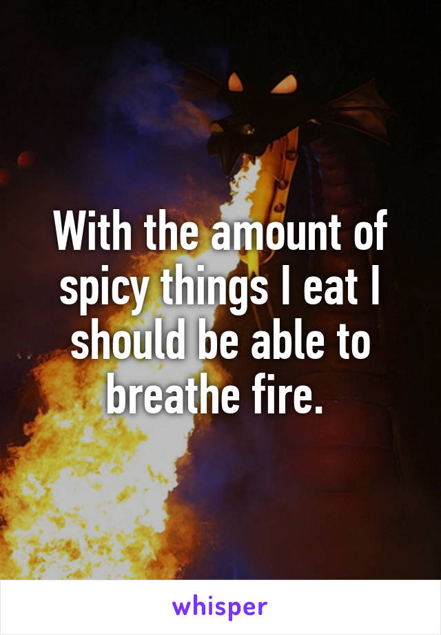 With the amount of spicy things I eat I should be able to breathe fire. 